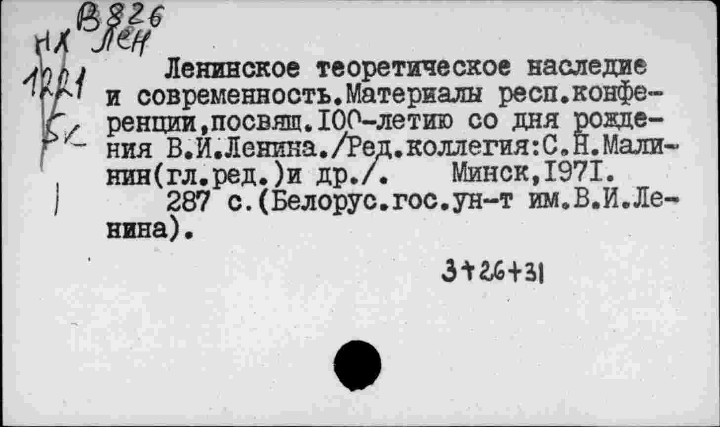 ﻿мм Ленинское теоретическое наследие
'ЛГ' и современность.Материалы респ.конфе-
Г, ренции.посвящ.100-летию со дня ровде-
[ ~ ния В.И.Ленина./Ред.коллегия:С.Н,Мали-
( нин(гл.ред.)и др./. Минск,1971.
|	287 с.(Белорус.гос.ун-т им.В.И.Ле-
нина) .
3-¥2£+31